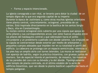 • Forma y espacio intencionado.
La iglesia consagrada a san vital, se levanto para dotar la ciudad de un
templo digno de la que era segunda capital de su imperio
Durante la época de Justiniano y, como otras muchas iglesias orientales
tiene planta central, concretamente, octogonal, precedida de un
nártex. Está inspirada directamente en la basílica de los santos Sergio
y Baco, sita en Constantinopla.
Su núcleo central octogonal está cubierto por una cúpula que apoya en
ocho pilares y sus correspondientes arcos; con siete huecos situados entre
los pilares del baldaquino central y que sobresalen hacia el anillo
circundante y un presbiterio cuadrado con ábside saliente. Los empujes de
la cúpula se contrarrestan desde exterior por medio de arbotantes y
pequeños cuerpos adosados que impiden ver en su totalidad el perfil del
edificio. La cabecera se prolonga con un espacio semicircular, mientras a
los pies hay un amplio atrio con torres laterales. Los muros se realizaron
con aparejo de ladrillo, según la práctica bizantina, con gruesas juntas de
mortero. Son de especial interés el pavimento, de mosaico, los mosaicos
de las paredes del coro con su bóveda y la del ábside. Tipológicamente
este templo de planta centrada, es el último eslabón de la serie de
edificios bizantinos, que van desde la planta basilical cupuliforme hasta el
templo poligonal.
 