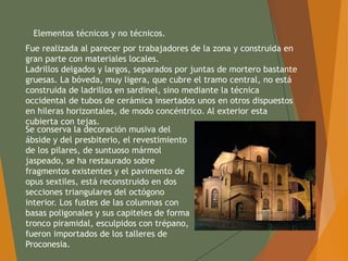Elementos técnicos y no técnicos.
Fue realizada al parecer por trabajadores de la zona y construida en
gran parte con materiales locales.
Ladrillos delgados y largos, separados por juntas de mortero bastante
gruesas. La bóveda, muy ligera, que cubre el tramo central, no está
construida de ladrillos en sardinel, sino mediante la técnica
occidental de tubos de cerámica insertados unos en otros dispuestos
en hileras horizontales, de modo concéntrico. Al exterior esta
cubierta con tejas.
Se conserva la decoración musiva del
ábside y del presbiterio, el revestimiento
de los pilares, de suntuoso mármol
jaspeado, se ha restaurado sobre
fragmentos existentes y el pavimento de
opus sextiles, está reconstruido en dos
secciones triangulares del octógono
interior. Los fustes de las columnas con
basas poligonales y sus capiteles de forma
tronco piramidal, esculpidos con trépano,
fueron importados de los talleres de
Proconesia.
 
