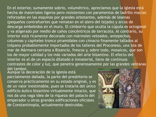 En el exterior, sumamente sobrio, volumétrico, apreciamos que la iglesia está
hecha de materiales ligeros pero resistentes con paramentos de ladrillo macizo
reforzados en las esquinas por grandes arbotantes, además de lesenas
(pequeños contrafuertes que rematan en el alero del tejado) y arcos de
descarga embebidos en el muro. El cimborrio que oculta la cúpula es octogonal
y va aligerado por medio de caños concéntricos de terracota. Al contrario, su
interior está ricamente decorado con mármoles veteados, antepechos,
columnas y capiteles tronco piramidales con cimacio finamente tallados al
trépano probablemente importados de los talleres del Proconeso, una isla de
mar de Mármara cercana a Bizancio, frescos y, sobre todo, mosaicos, que son
los de mayor calidad y los más variados del arte bizantino. El efecto del
interior es el de un espacio dilatado e inmaterial, lleno de continuos
contrastes de color y luz, que penetra generosamente por las grandes ventanas
del tambor.
Aunque la decoración de la iglesia está
parcialmente dañada, la parte del presbiterio se
conserva prácticamente en su estado original, y es
de un valor inestimable, pues se trataría del único
edificio áulico bizantino virtualmente intacto, que
nos da una vaga idea de la riqueza del palacio del
emperador u otras grandes edificaciones oficiales
de Constantinopla, actualmente destruidas.
 