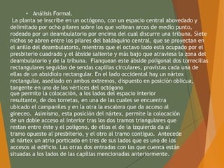 • Análisis Formal.
La planta se inscribe en un octógono, con un espacio central abovedado y
delimitado por ocho pilares sobre los que voltean arcos de medio punto,
rodeado por un deambulatorio por encima del cual discurre una tribuna. Siete
nichos se abren entre los pilares del baldaquino central, que se proyectan en
el anillo del deambulatorio, mientras que el octavo lado está ocupado por el
presbiterio cuadrado y el ábside saliente y más bajo que atraviesa la zona del
deambulatorio y de la tribuna. Flanquean este ábside poligonal dos torrecillas
rectangulares seguidas de sendas capillas circulares, provistas cada una de
ellas de un absidiolo rectangular. En el lado occidental hay un nártex
rectangular, asediado en ambos extremos, dispuesto en posición oblicua,
tangente en uno de los vértices del octógono
que permite la colocación, a los lados del espacio interior
resultante, de dos torretas, en una de las cuales se encuentra
ubicado el campaniles y en la otra la escalera que da acceso al
gineceo. Asimismo, esta posición del nártex, permite la colocación
de un doble acceso al interior tras los dos tramos triangulares que
restan entre éste y el polígono, de ellos el de la izquierda da al
tramo opuesto al presbiterio, y el otro al tramo contiguo. Antecede
al nártex un atrio porticado en tres de sus lados que es uno de los
accesos al edificio. Las otras dos entradas con las que cuenta están
situadas a los lados de las capillas mencionadas anteriormente.
 