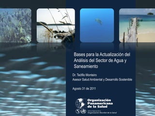 Bases para la Actualización del
 Análisis del Sector de Agua y
 Saneamiento
Dr. Teófilo Monteiro
Asesor Salud Ambiental y Desarrollo Sostenible

Agosto 31 de 2011
 