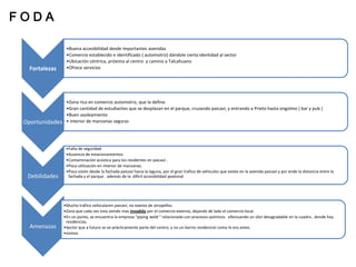 FODA

                  •Buena accesibilidad desde importantes avenidas
                  •Comercio establecido e identificado ( automotriz) dándole cierta identidad al sector
                  •Ubicación céntrica, próxima al centro y camino a Talcahuano
   Fortalezas     •Ofrece servicios




                  •Zona rica en comercio automotriz, que la define.
                  •Gran cantidad de estudiantes que se desplazan en el parque, cruzando paicavi, y entrando a Prieto hasta ongolmo ( bar y pub )
                  •Buen asoleamiento
 Oportunidades    • interior de manzanas seguras




                  •Falta de seguridad
                  •Ausencia de estacionamientos
                  •Contaminación acústica para los residentes en paicaví .
                  •Poca utilización en interior de manzanas.
                  •Poca visión desde la fachada paicaví hacia la laguna, por el gran trafico de vehículos que existe en la avenida paicaví y por ende la distancia entre la
  Debilidades      fachada y el parque . además de la difícil accesibilidad peatonal




                 •Mucho tráfico vehicularen paicaví, no exenta de atropellos.
                 •Zona que cada vez esta siendo mas invadida por el comercio externo, dejando de lado el comercio local.
                 •En un punto, se encuentra la empresa “piping weld “ relacionada con procesos químicos efectuando un olor desagradable en la cuadra , donde hay
                  residencias.
   Amenazas      •Sector que a futuro se ve prácticamente parte del centro, y no un barrio residencial como lo era antes.
                 •sismos
 