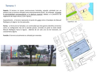 Terreno 1
   Espacio. El terreno no posee construcciones limítrofes, estando colindado por un
   parque y por un terreno utilizado como estacionamiento (Ford) . Sin embargo, no posee                     1
   la permeabilidad correspondiente a la abertura espacial, debido a la presencia de
   vegetación de mayor altura ( 3,5m. Aprox.)

   Espacialmente , el terreno representa el punto de unión entre el bandejon de Manuel
   Rodríguez y la laguna las tres pascualas.                                                Superficie: m2

   Forma. La forma de las fachadas y la continuidad que ésto genera identifica al terreno
   como un configurante más de la avenida paicaví, cerrando en parte la visión desde
   Manuel Rodríguez hacia la laguna . Además de ser solo una vía de transición, sin
   característica alguna.

   Función. El terreno actualmente es utilizado por viviendas.




estacionamiento     viviendas


                   3m                                  2m
 