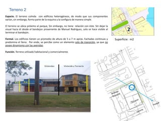 Terreno 2
Espacio. El terreno colinda con edificios heterogéneos, de modo que sus componentes
varían, sin embargo, forma parte de la esquina y la configura de manera simple.

El terreno se ubica próximo al parque, Sin embargo, no tiene relación con éste. Sin dejar la
visual hacia él desde el bandejon proveniente de Manuel Rodríguez, solo se hace visible al
terminar el bandejon.
                                                                                                        2
Formal. Los edificios tienen un promedio de altura de 5 a 7 m aprox. Fachadas continuas y      Superficie: m2
predomina el lleno. Por ende, se percibe como un elemento solo de transición, ya que no
posee dinamismo con las avenidas.

Función. Terreno utilizado habitacional y comercialmente.
 