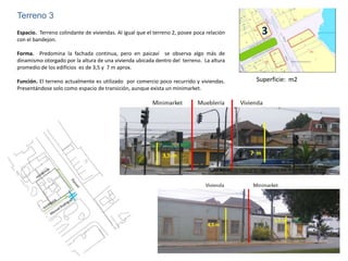 Terreno 3
Espacio. Terreno colindante de viviendas. Al igual que el terreno 2, posee poca relación    3
con el bandejon.

Forma. Predomina la fachada continua, pero en paicaví se observa algo más de
dinamismo otorgado por la altura de una vivienda ubicada dentro del terreno. La altura
promedio de los edificios es de 3,5 y 7 m aprox.

Función. El terreno actualmente es utilizado por comercio poco recurrido y viviendas.      Superficie: m2
Presentándose solo como espacio de transición, aunque exista un minimarket.
 