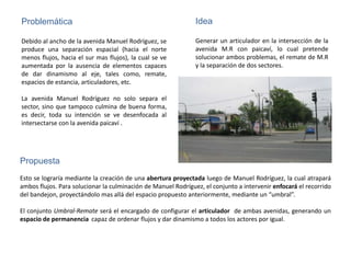 Problemática                                                   Idea

Debido al ancho de la avenida Manuel Rodríguez, se             Generar un articulador en la intersección de la
produce una separación espacial (hacia el norte                avenida M.R con paicaví, lo cual pretende
menos flujos, hacia el sur mas flujos), la cual se ve          solucionar ambos problemas, el remate de M.R
aumentada por la ausencia de elementos capaces                 y la separación de dos sectores.
de dar dinamismo al eje, tales como, remate,
espacios de estancia, articuladores, etc.

La avenida Manuel Rodríguez no solo separa el
sector, sino que tampoco culmina de buena forma,
es decir, toda su intención se ve desenfocada al
intersectarse con la avenida paicaví .




Propuesta
Esto se lograría mediante la creación de una abertura proyectada luego de Manuel Rodríguez, la cual atrapará
ambos flujos. Para solucionar la culminación de Manuel Rodríguez, el conjunto a intervenir enfocará el recorrido
del bandejon, proyectándolo mas allá del espacio propuesto anteriormente, mediante un “umbral”.

El conjunto Umbral-Remate será el encargado de configurar el articulador de ambas avenidas, generando un
espacio de permanencia capaz de ordenar flujos y dar dinamismo a todos los actores por igual.
 