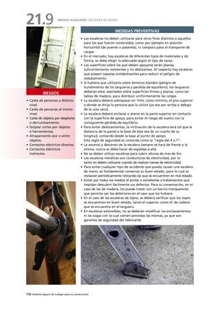 116 Análisis seguro de trabajo para la construcción
• Caída de personas a distinto
nivel.
• Caída de personas al mismo
nivel.
• Caída de objetos por desplome
o derrumbamiento.
• Golpes/ cortes por objetos
o herramientas.
• Atrapamiento por o entre
objetos.
• Contactos eléctricos directos.
• Contactos eléctricos
indirectos.
RIESGOS
MEDIDAS PREVENTIVAS
• Las escaleras no deben utilizarse para otros fines distintos a aquellos
para los que fueron construidos; como por ejemplo en posición
horizontal (de puente o pasarela), ni tampoco para el transporte de
cargas.
• En el mercado, hay escaleras de diferentes tipos de materiales y de
forma, se debe elegir la adecuada según el tipo de tarea.
• Las superficies sobre las que deben apoyarse serán planas,
suficientemente resistentes y no deslizantes. Al respecto hay escaleras
que poseen zapatas antideslizantes para reducir el peligro de
resbalamiento.
• Si hubiera que utilizarla sobre terrenos blandos (peligro de
hundimiento de los largueros y perdida de equilibrio), los largueros
deberán estar asentados sobre superficies firmes y planas; como ser
tablas de madera, para distribuir uniformemente las cargas.
• La escalera deberá sobrepasar en 1mts. como mínimo, el piso superior
a donde se dirija la persona que la utilice (ya sea por arriba o debajo
de la cota cero).
• La escalera deberá anclarse o atarse en la parte superior en contacto
con la superficie de apoyo, para evitar el riesgo de vuelco con la
consiguiente pérdida de equilibrio.
• Para evitar deslizamientos, la inclinación de la escalera será tal que la
distancia de la pared a la base de ésta sea de un cuarto de su
longitud, contando desde la base al punto de apoyo.
Esta regla de seguridad es conocida como la “regla del 4 a 1”.
• La ascenso y descenso de la escalera siempre se hará de frente a la
misma, nunca se debe hacer de espaldas a ella.
• No se deben utilizar escaleras para cubrir alturas de mas de 5m.
• Las escaleras metálicas son conductoras de electricidad, por lo
tanto no deben utilizarse cuando de realicen tareas de electricidad.
• Para evitar cualquier tipo de accidente que pueda causar una escalera
de mano, es fundamental conservar su buen estado, para lo cual se
revisarán periódicamente retirando las que se encuentren en mal estado.
• Evitar por todos los medios el pintar o someterlas a tratamientos que
impidan descubrir fácilmente sus defectos. Para su conservación, en el
caso de las de madera, los puede tratar con un barniz transparente
que permita ver los deterioros en el caso que los hubiere.
• En el caso de las escaleras de tijera, se deberá verificar que los topes
se encuentren en buen estado, tanto el superior como el de cadena
que se encuentra en el larguero.
• En escaleras extensibles, no se deberán modificar los enclavamientos
ni las sogas con la cual vienen provistas las mismas, ya que son
garantía de seguridad del fabricante.
MEDIOS AUXILIARES: ESCALERA DE MANO
21.9
 