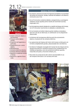 124 Análisis seguro de trabajo para la construcción
• Golpes/ cortes por objetos o
herramientas.
• Choques contra objetos
móviles.
• Proyección de fragmentos o
partículas.
• Atrapamiento por o entre
objetos.
• Sobreesfuerzos.
• Contactos eléctricos directos.
• Contactos eléctricos indirectos.
• Exposición a sustancias nocivas
o tóxicas.
• Exposición a agentes físicos:
ruido.
RIESGOS
MEDIDAS PREVENTIVAS
• Se evitará la ubicación de estas hormigoneras portátiles en proximidad
de bordes de excavación, taludes, tratando de establecer una distancia
mínima de unos 2 mts.
• Con el fin de evitar accidentes debidos a atrapamientos, se protegerán
mediante carcasa aquellas partes móviles de transmisión (correas,
engranajes, etc.).
• Las hormigoneras estarán dotadas de un pestillo de bloqueo del trompo,
con el fin de evitar movimientos no deseados o sobreesfuerzos.
• En los trompitos se tendrán todas las partes metálicas conectadas a
tierra (en caso de ser eléctricas), en combinación con los dispositivos
diferenciales.
• La botonera de hormigoneras eléctricas será de accionamiento
estanco, en prevención de contactos eléctricos.
• Las operaciones de limpieza del interior del trompo se efectuarán con
el mismo completamente parado y desconectado de la red eléctrica.
• Se dotará al trabajador encargado del manejo de esta máquina de los
equipos de protección individual necesarios que complementan las
medidas ya expuestas, como ser protectores auditivos, guantes,
mascarillas anti-polvo, cinturones lumbares, etc..
• Para evitar las consecuencias del ruido es recomendable el uso
de trompitos silenciosos o con carcasas antirruido.
MEDIOS AUXILIARES: HORMIGONERA
21.12
 