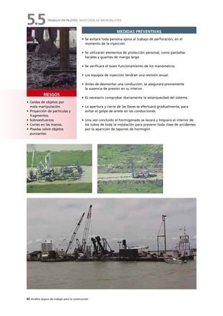 42 Análisis seguro de trabajo para la construcción
• Caídas de objetos por
mala manipulación.
• Proyección de partículas y
fragmentos.
• Sobreesfuerzos
• Cortes en las manos.
• Pisadas sobre objetos
punzantes
RIESGOS
MEDIDAS PREVENTIVAS
• Se evitará toda persona ajena al trabajo de perforación, en el
momento de la inyección.
• Se utilizarán elementos de protección personal, como pantallas
faciales y guantes de manga larga.
• Se verificará el buen funcionamiento de los manómetros.
• Los equipos de inyección tendrán una revisión anual.
• Antes de desmontar una conducción, se asegurará previamente
la ausencia de presión en su interior.
• Es necesario comprobar diariamente la estanqueidad del sistema.
• La apertura y cierre de las llaves se efectuará gradualmente, para
evitar el golpe de ariete en las conducciones.
• Una vez concluido el hormigonado se lavará y limpiará el interior de
los tubos de toda la instalación para prevenir toda clase de accidentes
por la aparición de tapones de hormigón.
TRABAJO EN PILOTES: INYECCIÓN DE MICROPILOTES
5.5
 