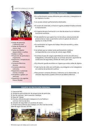 12 Análisis seguro de trabajo para la construcción
• Caídas de personas
a diferente nivel.
• Caídas de Personal al
mismo nivel.
• Caídos de Objetos
desprendidos o sueltos.
• Golpes o cortes.
• Proyección de partículas o
fragmentos.
• Exposición a temperaturas
extremas.
• Contactos Eléctricos
directos.
• Contactos eléctricos
indirectos.
• Exposición a sustancias
nocivas o toxicas.
• Atropellos o golpes con
vehículos.
• Exposición a los agentes
Físicos ( Ruido)
RIESGOS
ASPECTOS GENERALES EN OBRA
1
• Se confeccionarán accesos diferentes para vehículos y trabajadores en
los ingresos a la obra.
• Los accesos estarán perfectamente señalizados.
• El acopio de materiales, se hará en lugares predeterminados evitando
la improvisación.
• En lugares de poca iluminación o en días de escasa luz se instalaran
iluminarías auxiliares.
• Toda plataforma que supere los 2 mt de altura, estará provista de
protecciones en todo su perímetro como el capitulo de altura lo
expresa en el Dec 911/96.
• Se mantendrán los lugares de trabajo libres de escombro y restos
de materiales.
• Las señales que se instalen serán perfectamente visibles y
correspondientes a las normas de colores según IRAM.
• Se evitara el paso de cargas suspendidas por encima de vehículos y
trabajadores, colocando las grúas en correcta ubicación, siguiendo las
condiciones de seguridad y señales de mano y por radio.
• Se colocarán guarda escombros en lugares que exista caídas de objetos.
• Toda fuente de ruido será confinada y se protegerán a los trabajadores
con sistemas de protección auditiva.
• Para prevenir contactos directos o indirectos con la electricidad, se
colocarán disyuntores y puesta a tierra en los tableros eléctricos.
MEDIDAS PREVENTIVAS
1. Cascos de PVC.
2. Antiparras para protección de proyecciones de partículas.
3. Uso de mascaras , Semi-mascaras o barbijos.
4. Ropa de Trabajo.
5. Prendas reflectantes para trabajaos en la vía Publica o
caminos internos de obra.
6. Calzados de seguridad con punteras de acero.
7. Protecciones auditivas para trabajos con alto nivel de sonido
(dbA 85 según Decreto 351/79)
EQUIPOS DE PROTECCIÓN PERSONAL
 