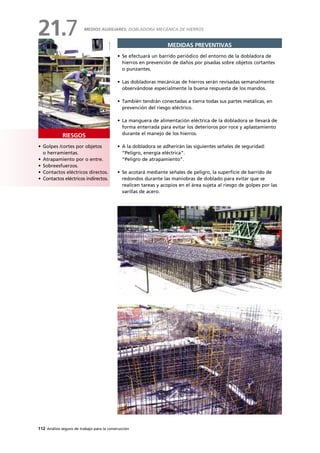 112 Análisis seguro de trabajo para la construcción
• Golpes /cortes por objetos
o herramientas.
• Atrapamiento por o entre.
• Sobreesfuerzos.
• Contactos eléctricos directos.
• Contactos eléctricos indirectos.
RIESGOS
MEDIDAS PREVENTIVAS
• Se efectuará un barrido periódico del entorno de la dobladora de
hierros en prevención de daños por pisadas sobre objetos cortantes
o punzantes.
• Las dobladoras mecánicas de hierros serán revisadas semanalmente
observándose especialmente la buena respuesta de los mandos.
• También tendrán conectadas a tierra todas sus partes metálicas, en
prevención del riesgo eléctrico.
• La manguera de alimentación eléctrica de la dobladora se llevará de
forma enterrada para evitar los deterioros por roce y aplastamiento
durante el manejo de los hierros.
• A la dobladora se adherirán las siguientes señales de seguridad:
“Peligro, energía eléctrica”.
“Peligro de atrapamiento”.
• Se acotará mediante señales de peligro, la superficie de barrido de
redondos durante las maniobras de doblado para evitar que se
realicen tareas y acopios en el área sujeta al riesgo de golpes por las
varillas de acero.
MEDIOS AUXILIARES: DOBLADORA MECÁNICA DE HIERROS
21.7
 