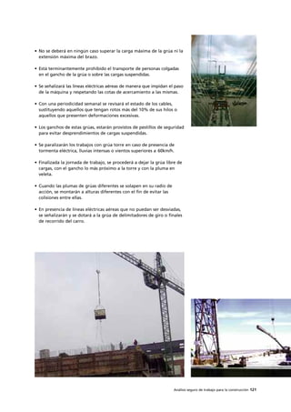 Análisis seguro de trabajo para la construcción 121
• No se deberá en ningún caso superar la carga máxima de la grúa ni la
extensión máxima del brazo.
• Está terminantemente prohibido el transporte de personas colgadas
en el gancho de la grúa o sobre las cargas suspendidas.
• Se señalizará las líneas eléctricas aéreas de manera que impidan el paso
de la máquina y respetando las cotas de acercamiento a las mismas.
• Con una periodicidad semanal se revisará el estado de los cables,
sustituyendo aquellos que tengan rotos más del 10% de sus hilos o
aquellos que presenten deformaciones excesivas.
• Los ganchos de estas grúas, estarán provistos de pestillos de seguridad
para evitar desprendimientos de cargas suspendidas.
• Se paralizarán los trabajos con grúa torre en caso de presencia de
tormenta eléctrica, lluvias intensas o vientos superiores a 60km/h.
• Finalizada la jornada de trabajo, se procederá a dejar la grúa libre de
cargas, con el gancho lo más próximo a la torre y con la pluma en
veleta.
• Cuando las plumas de grúas diferentes se solapen en su radio de
acción, se montarán a alturas diferentes con el fin de evitar las
colisiones entre ellas.
• En presencia de líneas eléctricas aéreas que no puedan ser desviadas,
se señalizarán y se dotará a la grúa de delimitadores de giro o finales
de recorrido del carro.
 