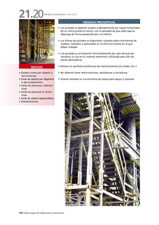 140 Análisis seguro de trabajo para la construcción
• Golpes/ cortes por objetos o
herramientas.
• Caída de objetos por desplome
o derrumbamiento.
• Caída de personas a distinto
nivel.
• Caída de personas al mismo
nivel.
• Caída de objetos desprendidos.
• Sobreesfuerzos.
RIESGOS
MEDIDAS PREVENTIVAS
• Los puntales se deberán acopiar ordenadamente por capas horizontales
de un único puntal en altura, con la salvedad de que cada capa se
disponga de forma perpendicular a la inferior.
• Las hileras de puntales se dispondrán clavados sobre durmientes de
madera, nivelados y aplomados en la dirección exacta en la que
deban trabajar.
• Los puntales se arriostrarán horizontalmente (en caso de que sea
necesario su uso en su máxima extensión) utilizando para ello las
piezas abrazaderas.
• Estarán en perfecta condiciones de mantenimiento (sin óxido, etc..)
• No deberán tener deformaciones, abolladuras o torceduras.
• Estarán dotados en sus extremos de placas para apoyo y clavazón.
MEDIOS AUXILIARES: PUNTALES
21.20
 