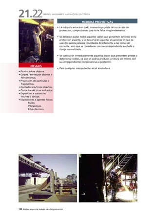144 Análisis seguro de trabajo para la construcción
• Pisadas sobre objetos.
• Golpes / cortes por objetos o
herramientas.
• Proyección de partículas o
fragmentos.
• Contactos eléctricos directos.
• Contactos eléctricos indirectos.
• Exposición a sustancias
nocivas o tóxicas.
• Exposiciones a agentes físicos:
Ruido.
Vibraciones.
Estrés térmico.
RIESGOS
MEDIDAS PREVENTIVAS
• La máquina estará en todo momento provista de su carcasa de
protección, comprobando que no le falte ningún elemento.
• Se deberán quitar todos aquellos cables que presenten defectos en la
protección aislante, y se descartarán aquellas situaciones en que se
usen los cables pelados conectados directamente a las tomas de
corriente, sino que se conectarán con su correspondiente enchufe o
clavija normalizada.
• Se sustituirán inmediatamente aquellos discos que presenten grietas o
deterioros visibles, ya que se podría producir la rotura del mismo con
su correspondientes consecuencias a posteriori.
• Para cualquier manipulación en al amoladora.
MEDIOS AUXILIARES: AMOLADORA ELÉCTRICA
21.22
 