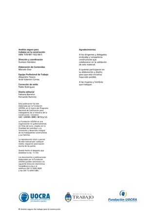 Agradecimientos
A los dirigentes y delegados
sindicales y compañeros
constructores que
colaboraron en la validación
de este material.
A quienes participaron en
su elaboración y diseño,
para que esta iniciativa
haya sido posible.
A las mujeres y hombres
que trabajan.
4 Análisis seguro de trabajo para la construcción
Análisis seguro para
trabajos en la construcción
ISBN: 978-987-1422-00-5
Dirección y coordinación
Gustavo Gándara
Elaboración de Contenidos
Marcelo Díaz
Equipo Profesional de Trabajo
Alejandro Tesoro
Ariel Valentín Correa
Corrección de estilo
Pablo Rodríguez
Diseño editorial
Fabiana Barreiro
Fernando Ramírez
Esta publicación ha sido
elaborada por la Fundación
UOCRA, en el marco del Programa
Nacional de Calificación para
trabajadores de la Industria de la
Construcción. Convenio
CAC / UOCRA / IERIC / M.T.E.y S.S.
La Fundación UOCRA es una
organización no gubernamental,
sin fines de lucro, creada con la
finalidad de contribuir a la
formación y desarrollo integral
de los trabajadores constructores
y sus familias.
La reproducción total o parcial
de este manual por cualquier
medio, requerirá autorización
escrita de las partes.
Queda hecho el depósito que
establece la ley 11.723.
Los documentos y publicaciones
elaboradas por la Fundación
UOCRA pueden solicitarse a la
siguiente dirección electrónica:
funda@uocra.org o al
teléfono (54 11) 4343 5629
y fax (54 11) 4343 5383.
 