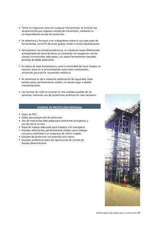 Análisis seguro de trabajo para la construcción 57
• Tanto en máquinas como en cualquier herramienta, se evitarán los
atrapamientos por órganos móviles de transmisión, mediante su
correspondiente carcasa de protección.
• Se adiestrará y formará a los trabajadores sobre el uso adecuado de
herramientas, con el fin de evitar golpes, cortes e incluso sobreesfuerzos.
• Para prevenir los contactos eléctricos, se instalarán llaves diferenciales
acompañados de toma de tierra, se conectarán los receptores con las
clavijas normalizadas adecuadas y se usarán herramientas manuales
provistas de doble aislamiento.
• En época de baja temperatura y ante la necesidad de hacer fuegos, se
evitarán éstos en la proximidad de materiales combustibles,
utilizando para tal fin recipientes metálicos.
• Se señalizará la obra mediante señalización de seguridad. Estas
señales serán perfectamente visibles, no dando lugar a dobles
interpretaciones.
• Las fuentes de ruido se situarán lo más aisladas posibles de las
personas, haciendo uso de protectores auditivos en caso necesario.
• Casco de PVC.
• Gafas para proyección de partículas.
• Uso de mascarillas adecuadas para ambientes pulvígenos, y
uso de sierra circular.
• Ropa de trabajo adecuada para trabajos a la intemperie.
• Prendas reflectantes, perfectamente visibles, para trabajos
con poca visibilidad o en presencia de tráfico rodado
• Calzado de protección con plantilla anti-clavos.
• Guantes protectores para las operaciones de vertido de
líquido desencofrante.
EQUIPOS DE PROTECCIÓN PERSONAL
 