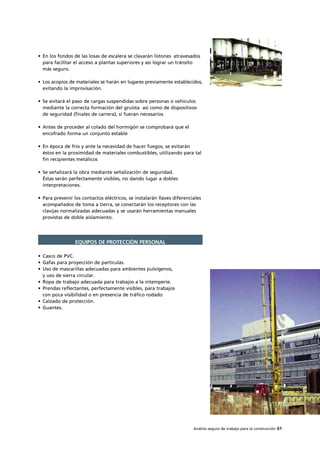 Análisis seguro de trabajo para la construcción 61
• En los fondos de las losas de escalera se clavarán listones atravesados
para facilitar el acceso a plantas superiores y así lograr un tránsito
más seguro.
• Los acopios de materiales se harán en lugares previamente establecidos,
evitando la improvisación.
• Se evitará el paso de cargas suspendidas sobre personas o vehículos
mediante la correcta formación del gruista así como de dispositivos
de seguridad (finales de carrera), si fueran necesarios
• Antes de proceder al colado del hormigón se comprobará que el
encofrado forma un conjunto estable
• En época de frío y ante la necesidad de hacer fuegos, se evitarán
éstos en la proximidad de materiales combustibles, utilizando para tal
fin recipientes metálicos
• Se señalizará la obra mediante señalización de seguridad.
Éstas serán perfectamente visibles, no dando lugar a dobles
interpretaciones.
• Para prevenir los contactos eléctricos, se instalarán llaves diferenciales
acompañados de toma a tierra, se conectarán los receptores con las
clavijas normalizadas adecuadas y se usarán herramientas manuales
provistas de doble aislamiento.
• Casco de PVC.
• Gafas para proyección de partículas.
• Uso de mascarillas adecuadas para ambientes pulvígenos,
y uso de sierra circular.
• Ropa de trabajo adecuada para trabajos a la intemperie.
• Prendas reflectantes, perfectamente visibles, para trabajos
con poca visibilidad o en presencia de tráfico rodado
• Calzado de protección.
• Guantes.
EQUIPOS DE PROTECCIÓN PERSONAL
 