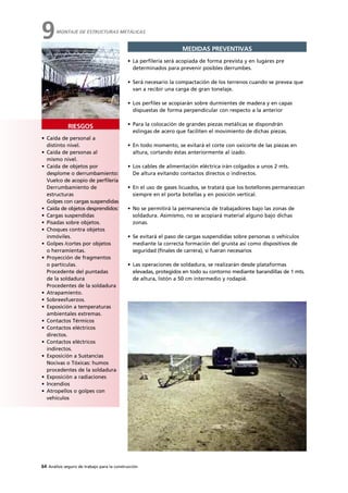 64 Análisis seguro de trabajo para la construcción
RIESGOS
MEDIDAS PREVENTIVAS
• La perfilería será acopiada de forma prevista y en lugares pre
determinados para prevenir posibles derrumbes.
• Será necesario la compactación de los terrenos cuando se prevea que
van a recibir una carga de gran tonelaje.
• Los perfiles se acopiarán sobre durmientes de madera y en capas
dispuestas de forma perpendicular con respecto a la anterior
• Para la colocación de grandes piezas metálicas se dispondrán
eslingas de acero que faciliten el movimiento de dichas piezas.
• En todo momento, se evitará el corte con oxicorte de las piezas en
altura, cortando éstas anteriormente al izado.
• Los cables de alimentación eléctrica irán colgados a unos 2 mts.
De altura evitando contactos directos o indirectos.
• En el uso de gases licuados, se tratará que los botellones permanezcan
siempre en el porta botellas y en posición vertical.
• No se permitirá la permanencia de trabajadores bajo las zonas de
soldadura. Asimismo, no se acopiará material alguno bajo dichas
zonas.
• Se evitará el paso de cargas suspendidas sobre personas o vehículos
mediante la correcta formación del gruista así como dispositivos de
seguridad (finales de carrera), si fueran necesarios
• Las operaciones de soldadura, se realizarán desde plataformas
elevadas, protegidos en todo su contorno mediante barandillas de 1 mts.
de altura, listón a 50 cm intermedio y rodapié.
• Caída de personal a
distinto nivel.
• Caída de personas al
mismo nivel.
• Caída de objetos por
desplome o derrumbamiento:
Vuelco de acopio de perfilería
Derrumbamiento de
estructuras
Golpes con cargas suspendidas
• Caída de objetos desprendidos:
• Cargas suspendidas
• Pisadas sobre objetos.
• Choques contra objetos
inmóviles.
• Golpes /cortes por objetos
o herramientas.
• Proyección de fragmentos
o partículas.
Procedente del puntadas
de la soldadura
Procedentes de la soldadura
• Atrapamiento.
• Sobreesfuerzos.
• Exposición a temperaturas
ambientales extremas.
• Contactos Térmicos
• Contactos eléctricos
directos.
• Contactos eléctricos
indirectos.
• Exposición a Sustancias
Nocivas o Tóxicas: humos
procedentes de la soldadura
• Exposición a radiaciones
• Incendios
• Atropellos o golpes con
vehículos
MONTAJE DE ESTRUCTURAS METÁLICAS
9
 
