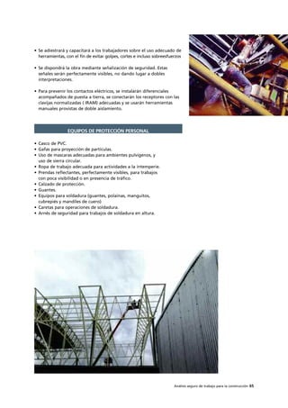 Análisis seguro de trabajo para la construcción 65
• Se adiestrará y capacitará a los trabajadores sobre el uso adecuado de
herramientas, con el fin de evitar golpes, cortes e incluso sobreesfuerzos
• Se dispondrá la obra mediante señalización de seguridad. Estas
señales serán perfectamente visibles, no dando lugar a dobles
interpretaciones.
• Para prevenir los contactos eléctricos, se instalarán diferenciales
acompañados de puesta a tierra, se conectarán los receptores con las
clavijas normalizadas ( IRAM) adecuadas y se usarán herramientas
manuales provistas de doble aislamiento.
• Casco de PVC.
• Gafas para proyección de partículas.
• Uso de mascaras adecuadas para ambientes pulvígenos, y
uso de sierra circular.
• Ropa de trabajo adecuada para actividades a la intemperie.
• Prendas reflectantes, perfectamente visibles, para trabajos
con poca visibilidad o en presencia de tráfico.
• Calzado de protección.
• Guantes.
• Equipos para soldadura (guantes, polainas, manguitos,
cubrepiés y mandiles de cuero)
• Caretas para operaciones de soldadura.
• Arnés de seguridad para trabajos de soldadura en altura.
EQUIPOS DE PROTECCIÓN PERSONAL
 