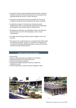 Análisis seguro de trabajo para la construcción 69
• Se evitará el paso de cargas suspendidas sobre personas o vehículos
mediante la correcta formación del gruista así como dispositivos de
seguridad (finales de carrera), si fueran necesarios.
• Se evitará la permanencia de personas alrededor de las zonas de
traslados de cargas durante las operaciones de izado y transporte.
• Se deberán proteger los frentes de losa mediante barandas
reglamentarias, redes u otro dispositivo que garantice la seguridad
del trabajador ante el posible riesgo de caída de altura
• Se adiestrará y capacitará a los trabajadores sobre el uso adecuado
de herramientas, con el fin de evitar golpes, cortes e incluso
sobreesfuerzos
• Los cables de alimentación eléctrica estarán colgadas a unos 2 mts.
de altura
• Para prevenir los contactos eléctricos, se instalarán llaves diferenciales
acompañados de puesta de tierra, se conectarán los receptores con
las clavijas normalizadas ( IRAM) adecuadas y se usarán herramientas
manuales provistas de doble aislación.
• Casco de PVC.
• Ropa de trabajo adecuada para trabajos a la intemperie.
• Calzado de protección con punteras de acero.
• Guantes protectores tipo descarne
• Equipos para soldadura (guantes, polainas, manguitos y
mandiles de cuero)
• Arnés de seguridad con cabo de vida para trabajos en altura
EQUIPOS DE PROTECCIÓN PERSONAL
 