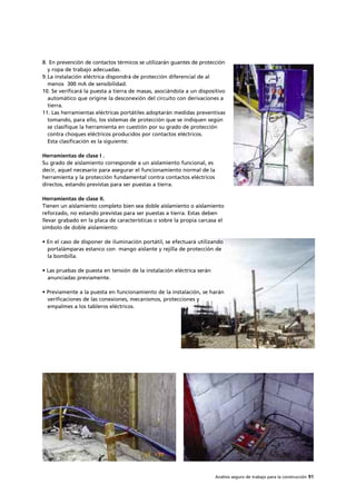 Análisis seguro de trabajo para la construcción 91
8. En prevención de contactos térmicos se utilizarán guantes de protección
y ropa de trabajo adecuadas.
9.La instalación eléctrica dispondrá de protección diferencial de al
menos 300 mA de sensibilidad.
10. Se verificará la puesta a tierra de masas, asociándola a un dispositivo
automático que origine la desconexión del circuito con derivaciones a
tierra.
11. Las herramientas eléctricas portátiles adoptarán medidas preventivas
tomando, para ello, los sistemas de protección que se indiquen según
se clasifique la herramienta en cuestión por su grado de protección
contra choques eléctricos producidos por contactos eléctricos.
Esta clasificación es la siguiente:
Herramientas de clase I .
Su grado de aislamiento corresponde a un aislamiento funcional, es
decir, aquel necesario para asegurar el funcionamiento normal de la
herramienta y la protección fundamental contra contactos eléctricos
directos, estando previstas para ser puestas a tierra.
Herramientas de clase II.
Tienen un aislamiento completo bien sea doble aislamiento o aislamiento
reforzado, no estando previstas para ser puestas a tierra. Estas deben
llevar grabado en la placa de características o sobre la propia carcasa el
símbolo de doble aislamiento:
• En el caso de disponer de iluminación portátil, se efectuará utilizando
portalámparas estanco con mango aislante y rejilla de protección de
la bombilla.
• Las pruebas de puesta en tensión de la instalación eléctrica serán
anunciadas previamente.
• Previamente a la puesta en funcionamiento de la instalación, se harán
verificaciones de las conexiones, mecanismos, protecciones y
empalmes a los tableros eléctricos.
 