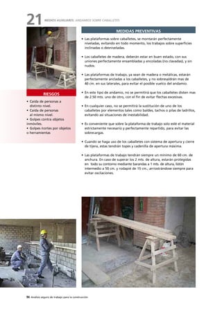 96 Análisis seguro de trabajo para la construcción
• Caída de personas a
distinto nivel.
• Caída de personas
al mismo nivel.
• Golpes contra objetos
inmóviles.
• Golpes /cortes por objetos
o herramientas
RIESGOS
MEDIDAS PREVENTIVAS
• Las plataformas sobre caballetes, se montarán perfectamente
niveladas, evitando en todo momento, los trabajos sobre superficies
inclinadas o desniveladas.
• Los caballetes de madera, deberán estar en buen estado, con sus
uniones perfectamente ensambladas y encoladas (no clavadas), y sin
nudos.
• Las plataformas de trabajo, ya sean de madera o metálicas, estarán
perfectamente ancladas a los caballetes, y no sobresaldrán mas de
40 cm. en sus laterales, para evitar el posible vuelco del andamio.
• En este tipo de andamio, no se permitirá que los caballetes disten mas
de 2.50 mts. uno de otro, con el fin de evitar flechas excesivas.
• En cualquier caso, no se permitirá la sustitución de uno de los
caballetes por elementos tales como baldes, tachos o pilas de ladrillos,
evitando así situaciones de inestabilidad.
• Es conveniente que sobre la plataforma de trabajo solo esté el material
estrictamente necesario y perfectamente repartido, para evitar las
sobrecargas.
• Cuando se haga uso de los caballetes con sistema de apertura y cierre
de tijera, estas tendrán topes y cadenilla de apertura máxima.
• Las plataformas de trabajo tendrán siempre un mínimo de 60 cm. de
anchura. En caso de superar los 2 mts. de altura, estarán protegidas
en todo su contorno mediante barandas a 1 mts. de altura, listón
intermedio a 50 cm. y rodapié de 15 cm.; arriostrándose siempre para
evitar oscilaciones.
MEDIOS AUXILIARES: ANDAMIOS SOBRE CABALLETES
21
 