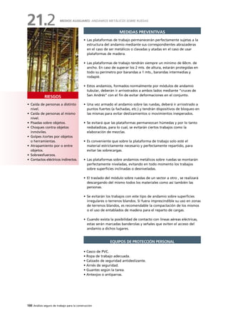 100 Análisis seguro de trabajo para la construcción
• Caída de personas a distinto
nivel.
• Caída de personas al mismo
nivel.
• Pisadas sobre objetos.
• Choques contra objetos
inmóviles.
• Golpes /cortes por objetos
o herramientas.
• Atrapamiento por o entre
objetos.
• Sobreesfuerzos.
• Contactos eléctricos indirectos.
RIESGOS
MEDIDAS PREVENTIVAS
• Las plataformas de trabajo permanecerán perfectamente sujetas a la
estructura del andamio mediante sus correspondientes abrazaderas
en el caso de ser metálicos o clavadas y atadas en el caso de usar
plataformas de madera.
• Las plataformas de trabajo tendrán siempre un mínimo de 60cm. de
ancho. En caso de superar los 2 mts. de altura, estarán protegidas en
todo su perímetro por barandas a 1 mts., barandas intermedias y
rodapié.
• Estos andamios, formados normalmente por módulos de andamio
tubular, deberán ir arriostrados a ambos lados mediante “cruces de
San Andrés” con el fin de evitar deformaciones en el conjunto.
• Una vez armado el andamio sobre las ruedas, deberá ir arriostrado a
puntos fuertes (a fachadas, etc.) y tendrán dispositivos de bloqueo en
las mismas para evitar deslizamientos o movimientos inesperados.
• Se evitará que las plataformas permanezcan húmedas y por lo tanto
resbaladizas, para lo cual, se evitarán ciertos trabajos como la
elaboración de mezclas.
• Es conveniente que sobre la plataforma de trabajo solo esté el
material estrictamente necesario y perfectamente repartido, para
evitar las sobrecargas.
• Las plataformas sobre andamios metálicos sobre ruedas se montarán
perfectamente niveladas, evitando en todo momento los trabajos
sobre superficies inclinadas o desniveladas.
• El traslado del módulo sobre ruedas de un sector a otro , se realizará
descargando del mismo todos los materiales como así también las
personas.
• Se evitarán los trabajos con este tipo de andamio sobre superficies
irregulares o terrenos blandos. Si fuera imprescindible su uso en zonas
de terrenos blandos, es recomendable la compactación de los mismos
o el uso de entablados de madera para el reparto de cargas.
• Cuando exista la posibilidad de contacto con líneas aéreas eléctricas,
estas serán marcadas banderolas y señales que eviten el acceso del
andamio a dichos lugares.
• Casco de PVC.
• Ropa de trabajo adecuada.
• Calzado de seguridad antideslizante.
• Arnés de seguridad.
• Guantes según la tarea.
• Anteojos o antiparras.
EQUIPOS DE PROTECCIÓN PERSONAL
MEDIOS AUXILIARES: ANDAMIOS METÁLICOS SOBRE RUEDAS
21.2
 