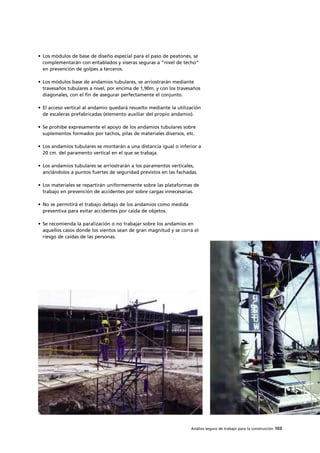 Análisis seguro de trabajo para la construcción 103
• Los módulos de base de diseño especial para el paso de peatones, se
complementarán con entablados y viseras seguras a “nivel de techo”
en prevención de golpes a terceros.
• Los módulos base de andamios tubulares, se arriostrarán mediante
travesaños tubulares a nivel, por encima de 1,90m. y con los travesaños
diagonales, con el fin de asegurar perfectamente el conjunto.
• El acceso vertical al andamio quedará resuelto mediante la utilización
de escaleras prefabricadas (elemento auxiliar del propio andamio).
• Se prohíbe expresamente el apoyo de los andamios tubulares sobre
suplementos formados por tachos, pilas de materiales diversos, etc.
• Los andamios tubulares se montarán a una distancia igual o inferior a
20 cm. del paramento vertical en el que se trabaja.
• Los andamios tubulares se arriostrarán a los paramentos verticales,
anclándolos a puntos fuertes de seguridad previstos en las fachadas.
• Los materiales se repartirán uniformemente sobre las plataformas de
trabajo en prevención de accidentes por sobre cargas innecesarias.
• No se permitirá el trabajo debajo de los andamios como medida
preventiva para evitar accidentes por caída de objetos.
• Se recomienda la paralización o no trabajar sobre los andamios en
aquellos casos donde los vientos sean de gran magnitud y se corra el
riesgo de caídas de las personas.
 