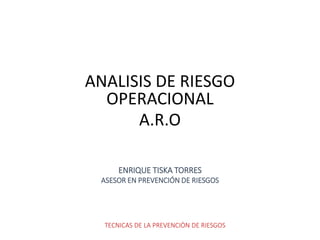 TECNICAS DE LA PREVENCIÒN DE RIESGOS
ANALISIS DE RIESGO
OPERACIONAL
A.R.O
ENRIQUE TISKA TORRES
ASESOR EN PREVENCIÓN DE RIESGOS
 