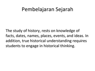 Pembelajaran Sejarah
The study of history, rests on knowledge of
facts, dates, names, places, events, and ideas. In
addition, true historical understanding requires
students to engage in historical thinking.
 