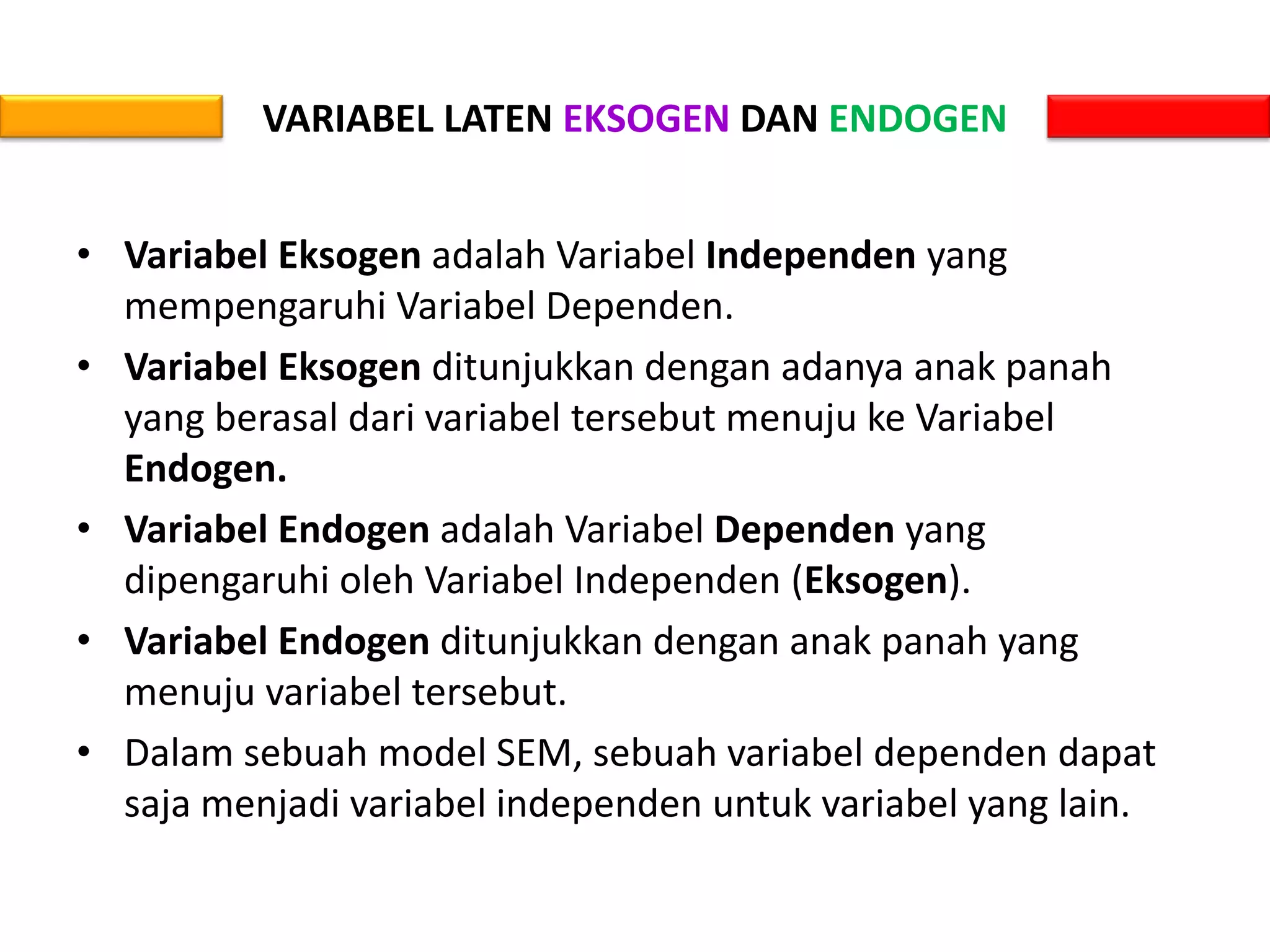 VARIABEL LATEN EKSOGEN DAN ENDOGEN
• Variabel Eksogen adalah Variabel Independen yang
mempengaruhi Variabel Dependen.
• Variabel Eksogen ditunjukkan dengan adanya anak panah
yang berasal dari variabel tersebut menuju ke Variabel
Endogen.
• Variabel Endogen adalah Variabel Dependen yang
dipengaruhi oleh Variabel Independen (Eksogen).
• Variabel Endogen ditunjukkan dengan anak panah yang
menuju variabel tersebut.
• Dalam sebuah model SEM, sebuah variabel dependen dapat
saja menjadi variabel independen untuk variabel yang lain.
 