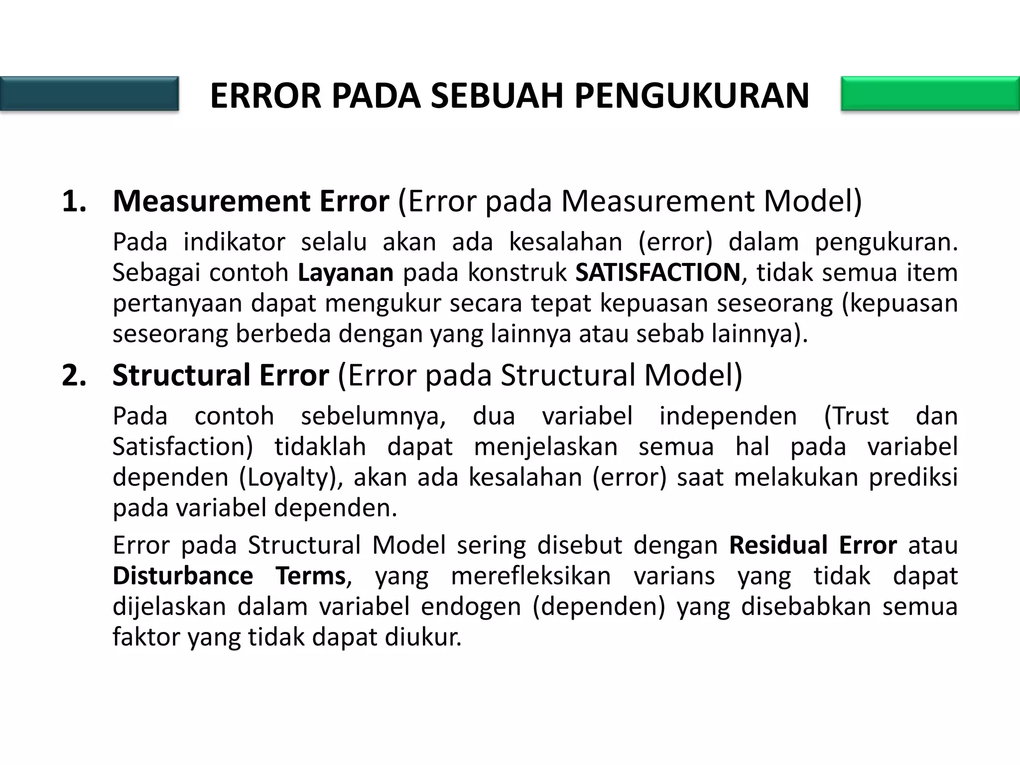 ERROR PADA SEBUAH PENGUKURAN
1. Measurement Error (Error pada Measurement Model)
Pada indikator selalu akan ada kesalahan (error) dalam pengukuran.
Sebagai contoh Layanan pada konstruk SATISFACTION, tidak semua item
pertanyaan dapat mengukur secara tepat kepuasan seseorang (kepuasan
seseorang berbeda dengan yang lainnya atau sebab lainnya).
2. Structural Error (Error pada Structural Model)
Pada contoh sebelumnya, dua variabel independen (Trust dan
Satisfaction) tidaklah dapat menjelaskan semua hal pada variabel
dependen (Loyalty), akan ada kesalahan (error) saat melakukan prediksi
pada variabel dependen.
Error pada Structural Model sering disebut dengan Residual Error atau
Disturbance Terms, yang merefleksikan varians yang tidak dapat
dijelaskan dalam variabel endogen (dependen) yang disebabkan semua
faktor yang tidak dapat diukur.
 