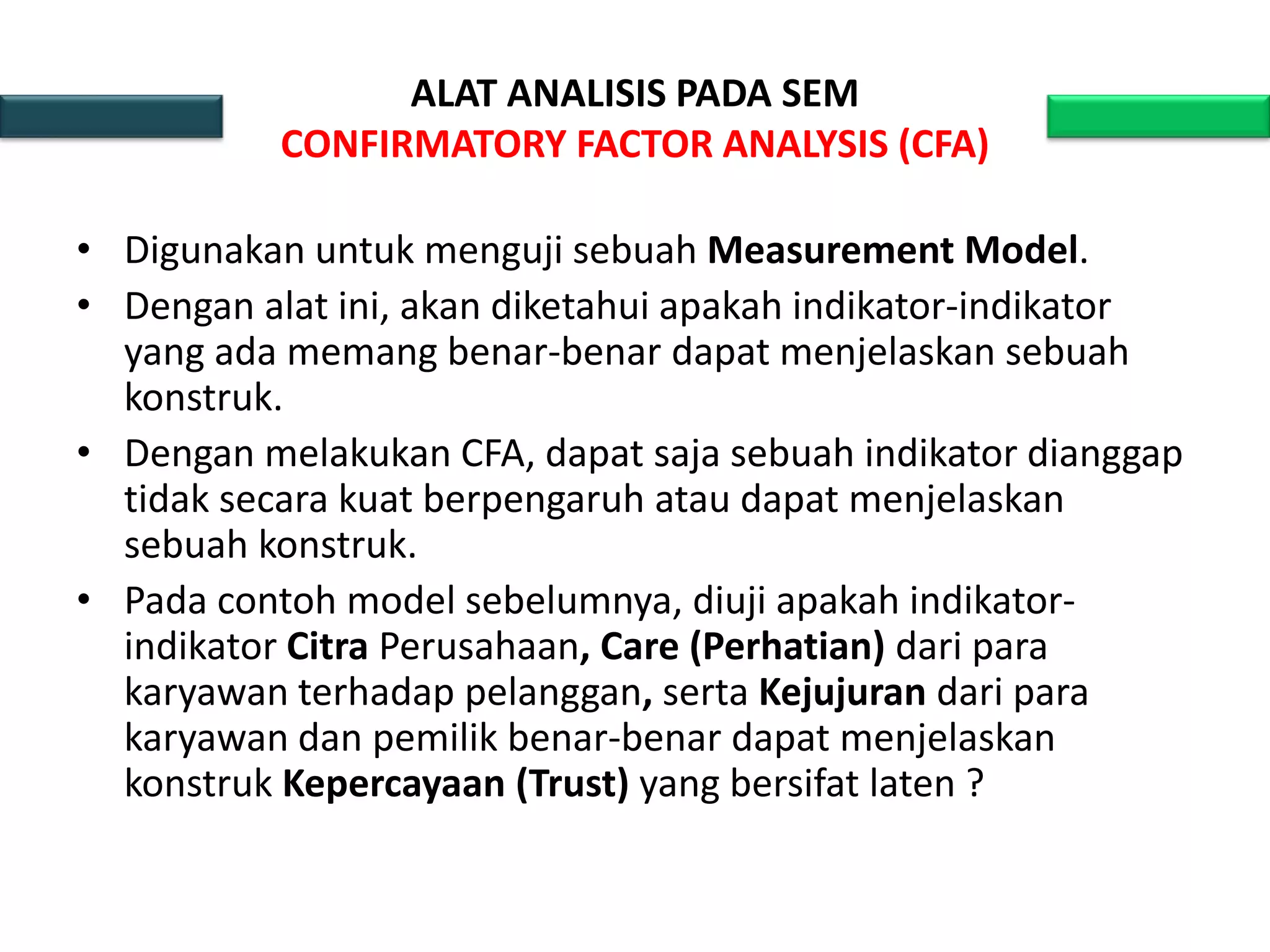 ALAT ANALISIS PADA SEM
CONFIRMATORY FACTOR ANALYSIS (CFA)
• Digunakan untuk menguji sebuah Measurement Model.
• Dengan alat ini, akan diketahui apakah indikator-indikator
yang ada memang benar-benar dapat menjelaskan sebuah
konstruk.
• Dengan melakukan CFA, dapat saja sebuah indikator dianggap
tidak secara kuat berpengaruh atau dapat menjelaskan
sebuah konstruk.
• Pada contoh model sebelumnya, diuji apakah indikator-
indikator Citra Perusahaan, Care (Perhatian) dari para
karyawan terhadap pelanggan, serta Kejujuran dari para
karyawan dan pemilik benar-benar dapat menjelaskan
konstruk Kepercayaan (Trust) yang bersifat laten ?
 