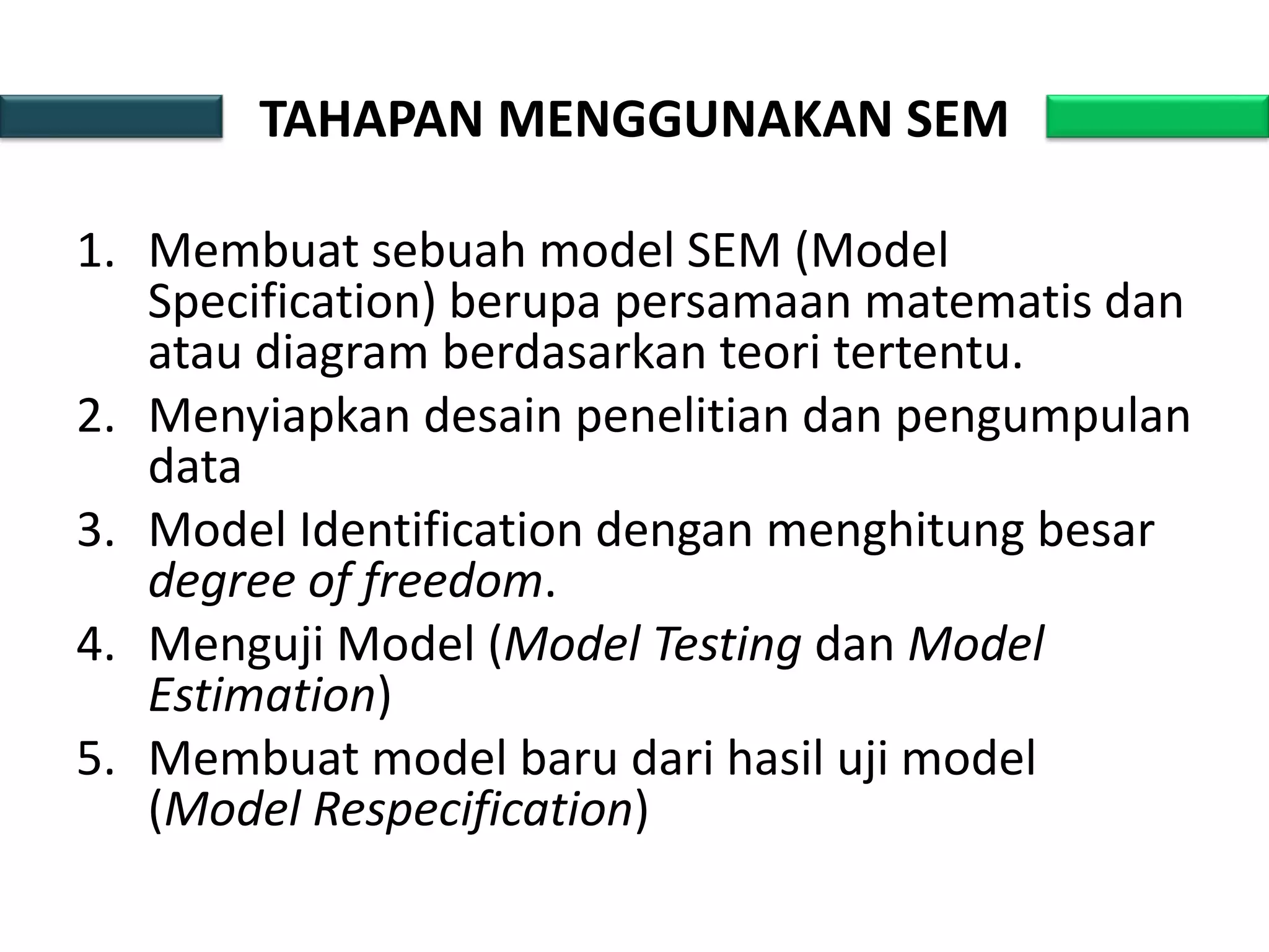 TAHAPAN MENGGUNAKAN SEM
1. Membuat sebuah model SEM (Model
Specification) berupa persamaan matematis dan
atau diagram berdasarkan teori tertentu.
2. Menyiapkan desain penelitian dan pengumpulan
data
3. Model Identification dengan menghitung besar
degree of freedom.
4. Menguji Model (Model Testing dan Model
Estimation)
5. Membuat model baru dari hasil uji model
(Model Respecification)
 