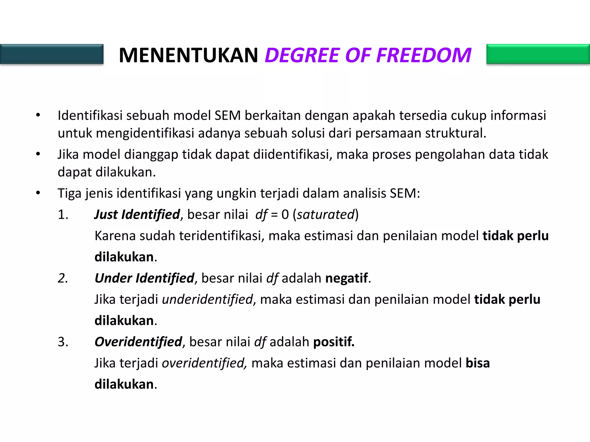 MENENTUKAN DEGREE OF FREEDOM
• Identifikasi sebuah model SEM berkaitan dengan apakah tersedia cukup informasi
untuk mengidentifikasi adanya sebuah solusi dari persamaan struktural.
• Jika model dianggap tidak dapat diidentifikasi, maka proses pengolahan data tidak
dapat dilakukan.
• Tiga jenis identifikasi yang ungkin terjadi dalam analisis SEM:
1. Just Identified, besar nilai df = 0 (saturated)
Karena sudah teridentifikasi, maka estimasi dan penilaian model tidak perlu
dilakukan.
2. Under Identified, besar nilai df adalah negatif.
Jika terjadi underidentified, maka estimasi dan penilaian model tidak perlu
dilakukan.
3. Overidentified, besar nilai df adalah positif.
Jika terjadi overidentified, maka estimasi dan penilaian model bisa
dilakukan.
 