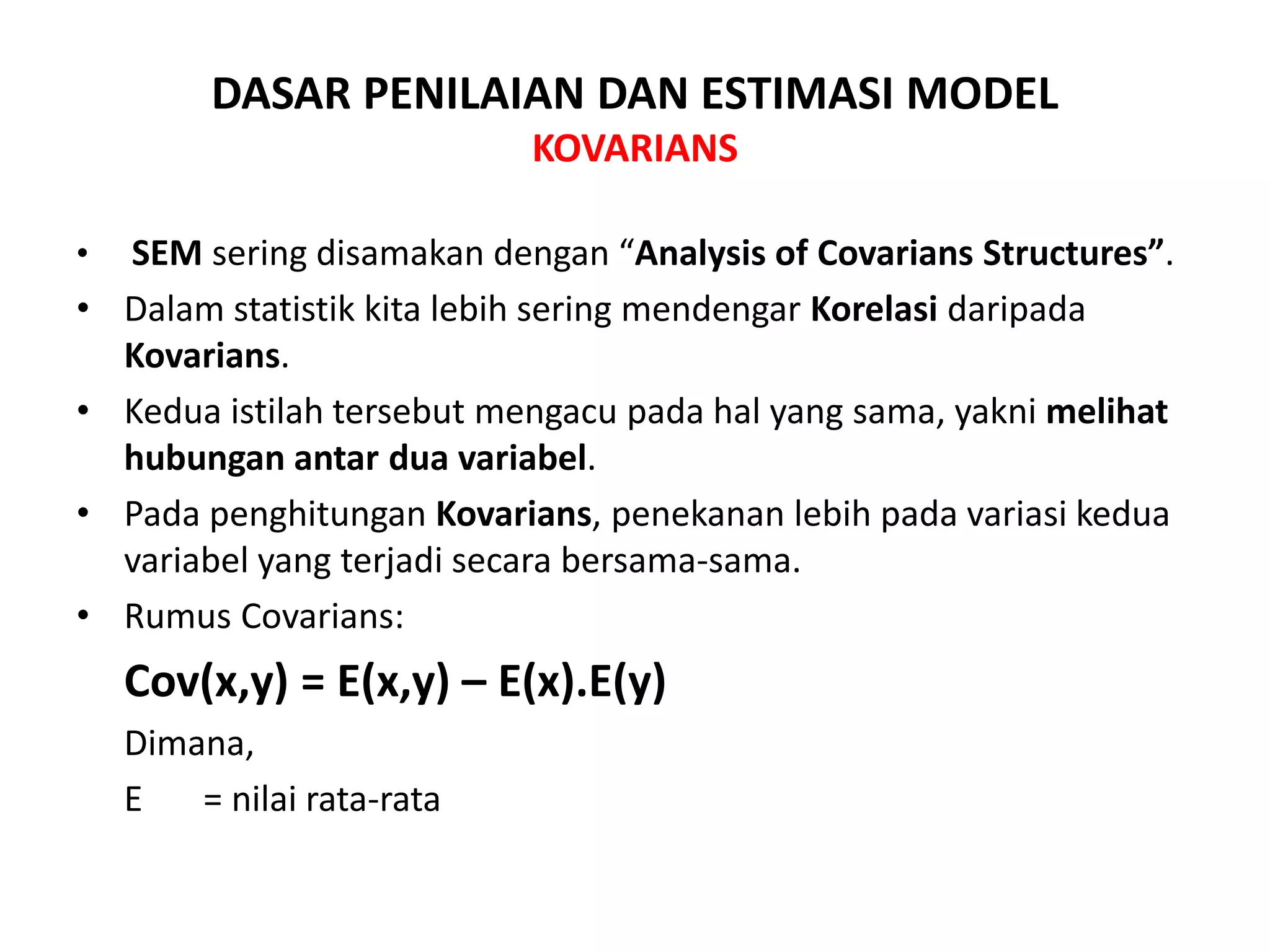 DASAR PENILAIAN DAN ESTIMASI MODEL
KOVARIANS
• SEM sering disamakan dengan “Analysis of Covarians Structures”.
• Dalam statistik kita lebih sering mendengar Korelasi daripada
Kovarians.
• Kedua istilah tersebut mengacu pada hal yang sama, yakni melihat
hubungan antar dua variabel.
• Pada penghitungan Kovarians, penekanan lebih pada variasi kedua
variabel yang terjadi secara bersama-sama.
• Rumus Covarians:
Cov(x,y) = E(x,y) – E(x).E(y)
Dimana,
E = nilai rata-rata
 