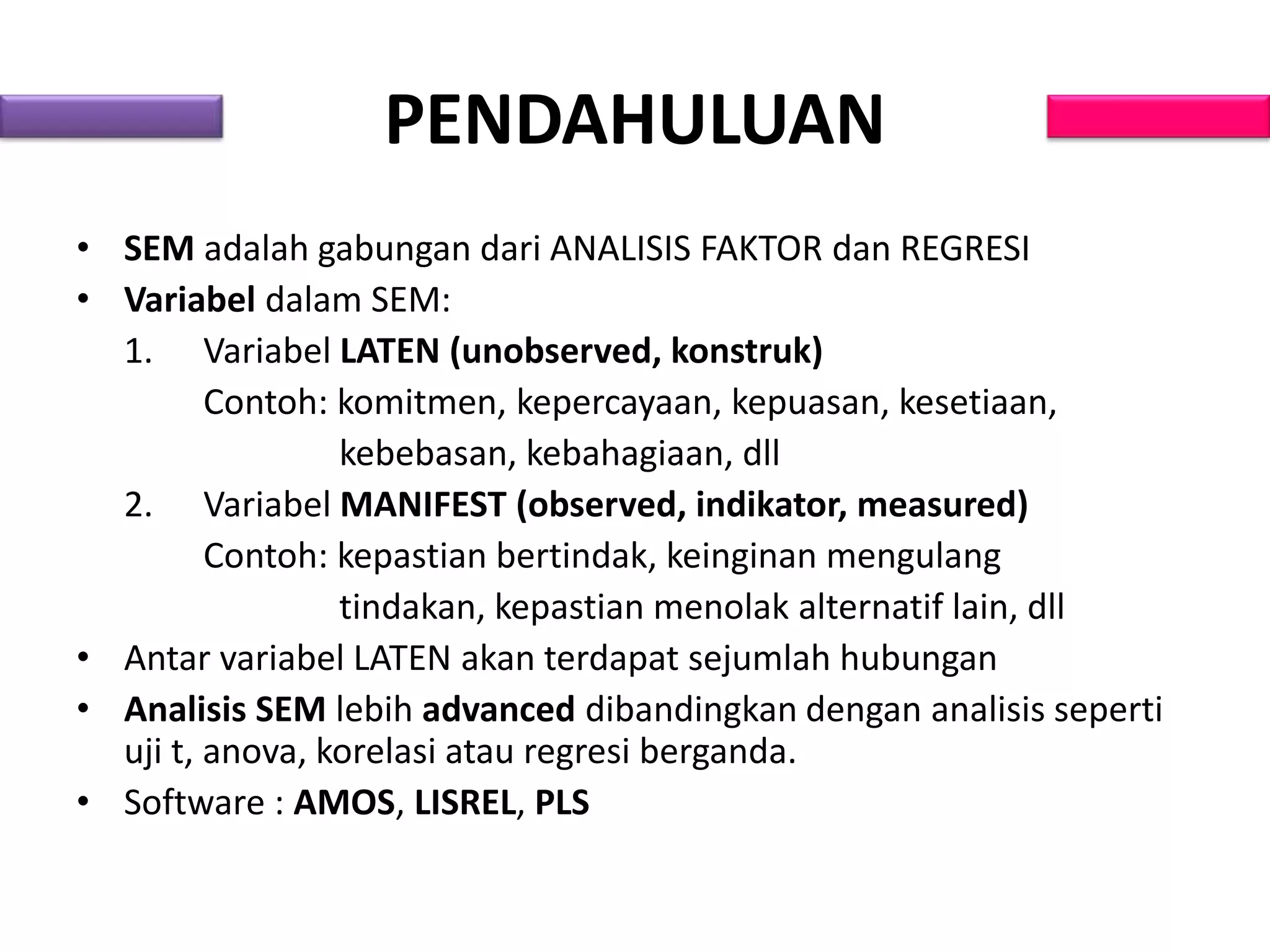 PENDAHULUAN
• SEM adalah gabungan dari ANALISIS FAKTOR dan REGRESI
• Variabel dalam SEM:
1. Variabel LATEN (unobserved, konstruk)
Contoh: komitmen, kepercayaan, kepuasan, kesetiaan,
kebebasan, kebahagiaan, dll
2. Variabel MANIFEST (observed, indikator, measured)
Contoh: kepastian bertindak, keinginan mengulang
tindakan, kepastian menolak alternatif lain, dll
• Antar variabel LATEN akan terdapat sejumlah hubungan
• Analisis SEM lebih advanced dibandingkan dengan analisis seperti
uji t, anova, korelasi atau regresi berganda.
• Software : AMOS, LISREL, PLS
 