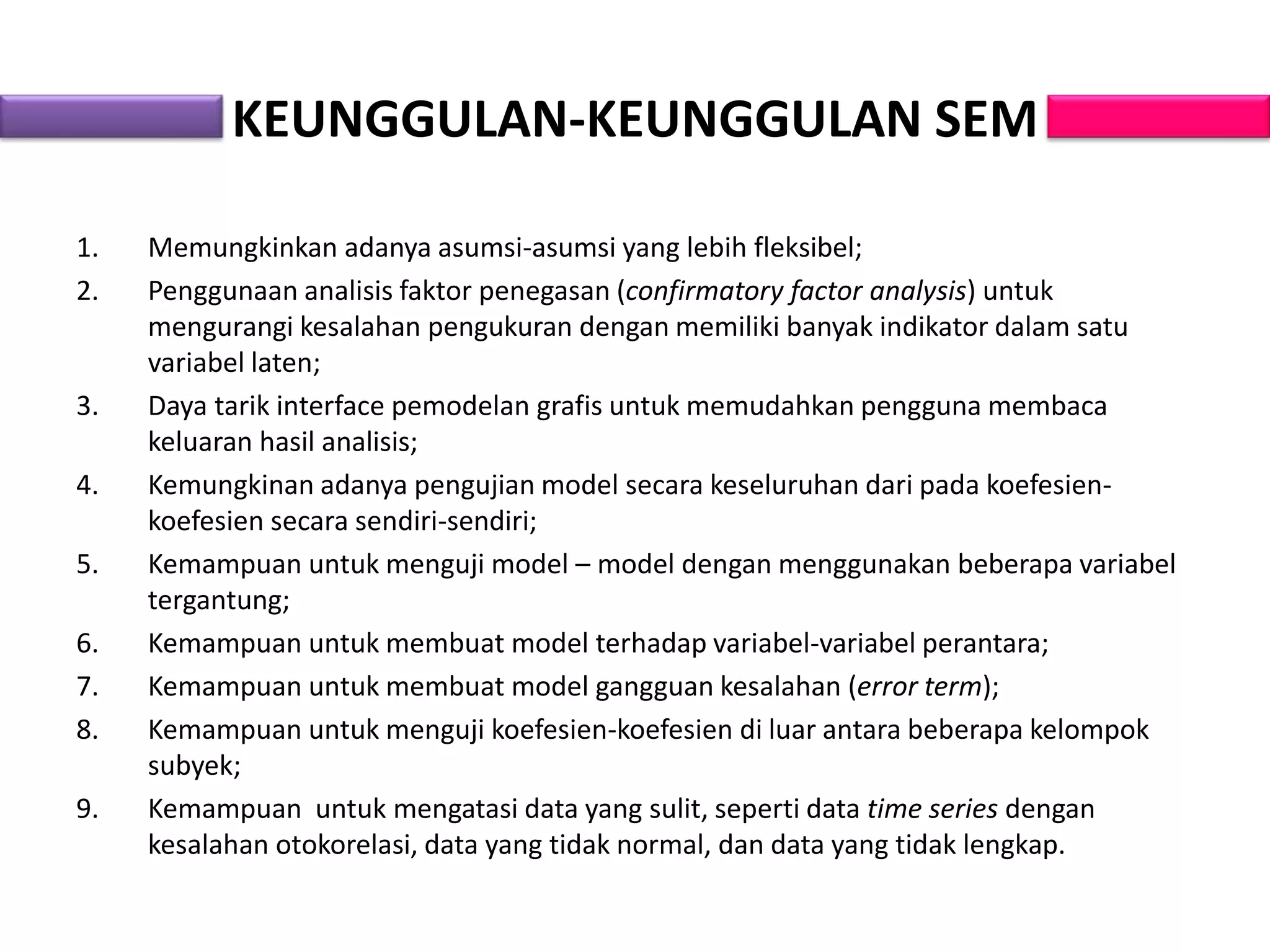 KEUNGGULAN-KEUNGGULAN SEM
1. Memungkinkan adanya asumsi-asumsi yang lebih fleksibel;
2. Penggunaan analisis faktor penegasan (confirmatory factor analysis) untuk
mengurangi kesalahan pengukuran dengan memiliki banyak indikator dalam satu
variabel laten;
3. Daya tarik interface pemodelan grafis untuk memudahkan pengguna membaca
keluaran hasil analisis;
4. Kemungkinan adanya pengujian model secara keseluruhan dari pada koefesien-
koefesien secara sendiri-sendiri;
5. Kemampuan untuk menguji model – model dengan menggunakan beberapa variabel
tergantung;
6. Kemampuan untuk membuat model terhadap variabel-variabel perantara;
7. Kemampuan untuk membuat model gangguan kesalahan (error term);
8. Kemampuan untuk menguji koefesien-koefesien di luar antara beberapa kelompok
subyek;
9. Kemampuan untuk mengatasi data yang sulit, seperti data time series dengan
kesalahan otokorelasi, data yang tidak normal, dan data yang tidak lengkap.
 