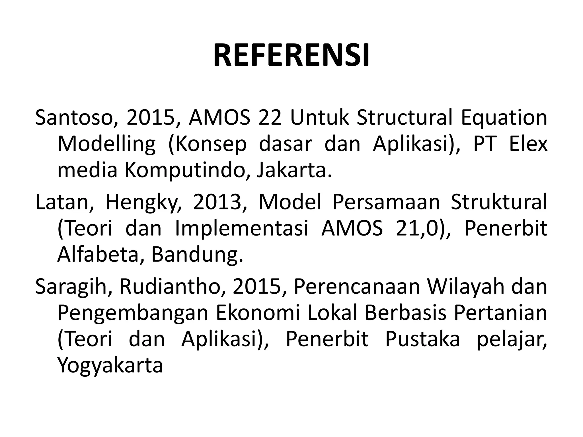 REFERENSI
Santoso, 2015, AMOS 22 Untuk Structural Equation
Modelling (Konsep dasar dan Aplikasi), PT Elex
media Komputindo, Jakarta.
Latan, Hengky, 2013, Model Persamaan Struktural
(Teori dan Implementasi AMOS 21,0), Penerbit
Alfabeta, Bandung.
Saragih, Rudiantho, 2015, Perencanaan Wilayah dan
Pengembangan Ekonomi Lokal Berbasis Pertanian
(Teori dan Aplikasi), Penerbit Pustaka pelajar,
Yogyakarta
 