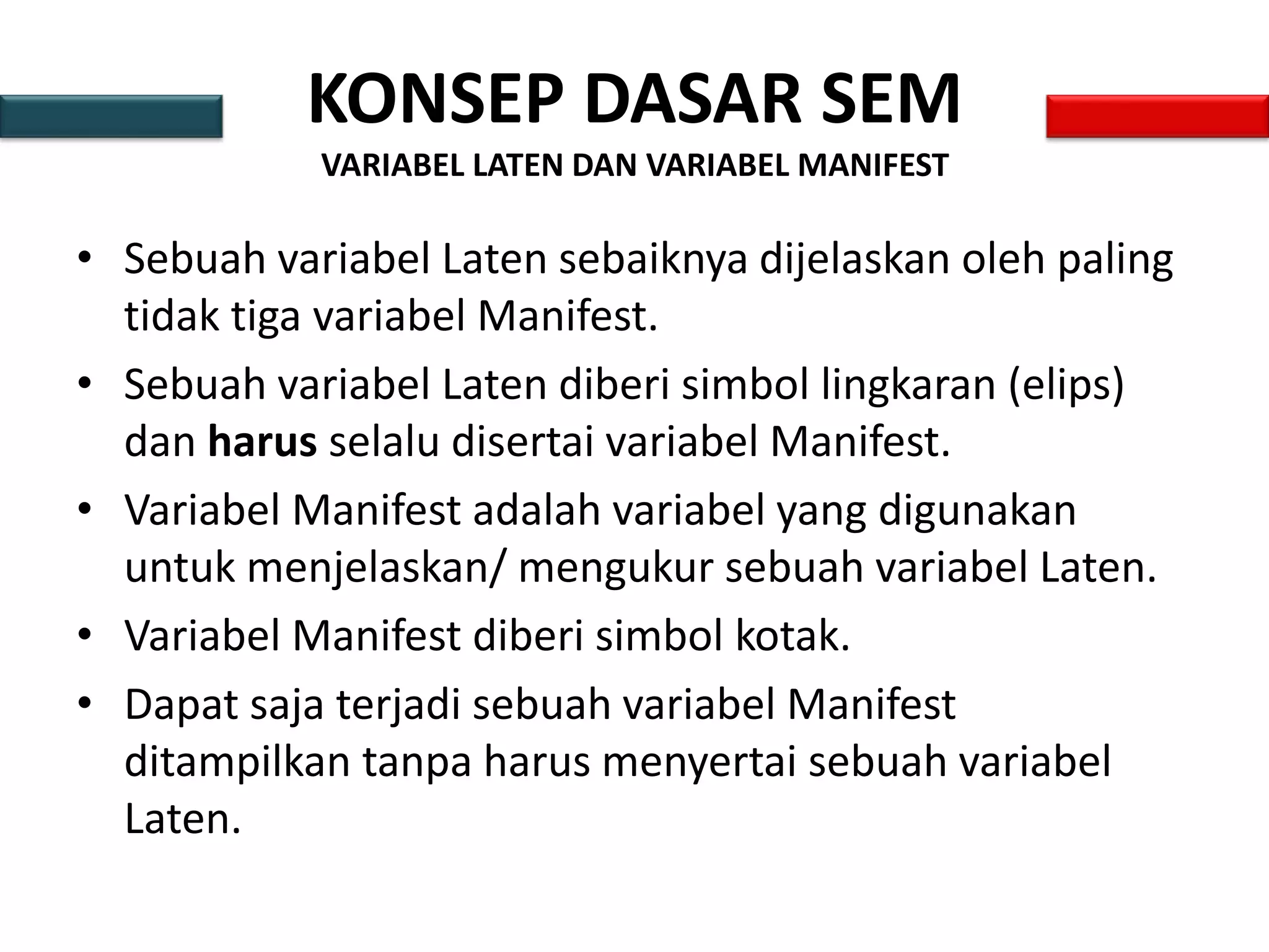 KONSEP DASAR SEM
VARIABEL LATEN DAN VARIABEL MANIFEST
• Sebuah variabel Laten sebaiknya dijelaskan oleh paling
tidak tiga variabel Manifest.
• Sebuah variabel Laten diberi simbol lingkaran (elips)
dan harus selalu disertai variabel Manifest.
• Variabel Manifest adalah variabel yang digunakan
untuk menjelaskan/ mengukur sebuah variabel Laten.
• Variabel Manifest diberi simbol kotak.
• Dapat saja terjadi sebuah variabel Manifest
ditampilkan tanpa harus menyertai sebuah variabel
Laten.
 