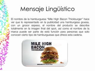 Mensaje Lingüístico
El nombre de la hamburguesa “Mile High Bacon Thickburger” hace
ver que lo representado en la publicidad una hamburgesa gruesa,
con un grosor espeso, el nombre del producto se describe
totalmente en la imagen final del spot, así como el nombre de la
marca puede ser parte de está función para personas que solo
conocen cierto tipo de hamburguesas que ofrece esta cadena.
 