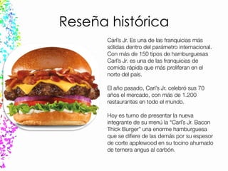 Reseña histórica
Carl’s Jr. Es una de las franquicias más
sólidas dentro del parámetro internacional.
Con más de 150 tipos de hamburguesas
Carl’s Jr. es una de las franquicias de
comida rápida que más proliferan en el
norte del país.
El año pasado, Carl’s Jr. celebró sus 70
años el mercado, con más de 1.200
restaurantes en todo el mundo.
Hoy es turno de presentar la nueva
integrante de su menú la “Carl’s Jr. Bacon
Thick Burger” una enorme hamburguesa
que se difiere de las demás por su espesor
de corte applewood en su tocino ahumado
de ternera angus al carbón.
 
