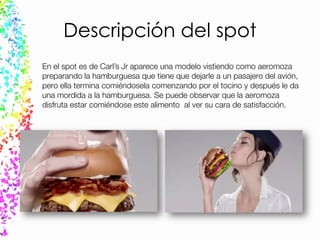 Descripción del spot
En el spot es de Carl’s Jr aparece una modelo vistiendo como aeromoza
preparando la hamburguesa que tiene que dejarle a un pasajero del avión,
pero ella termina comiéndosela comenzando por el tocino y después le da
una mordida a la hamburguesa. Se puede observar que la aeromoza
disfruta estar comiéndose este alimento al ver su cara de satisfacción.
 