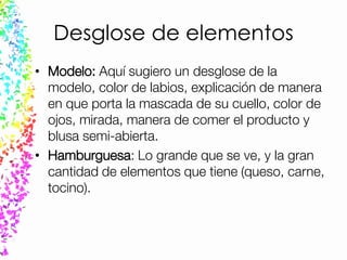 Desglose de elementos
• Modelo: Aquí sugiero un desglose de la
modelo, color de labios, explicación de manera
en que porta la mascada de su cuello, color de
ojos, mirada, manera de comer el producto y
blusa semi-abierta.
• Hamburguesa: Lo grande que se ve, y la gran
cantidad de elementos que tiene (queso, carne,
tocino).
 