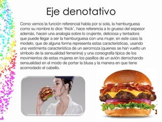 Eje denotativo
Como vemos la función referencial habla por si sola, la hamburguesa
como su nombre lo dice ‘thick’, hace referencia a lo grueso del espesor
además, hacen una analogía sobre lo crujiente, deliciosa y tentadora
que puede llegar a ser la hamburguesa con una mujer, en este caso la
modelo, que de alguna forma representa estas características, usando
una vestimenta característica de un aeromoza (quienes se han vuelto un
símbolo de la sensualidad femenina) y una coreografía típica de los
movimientos de estas mujeres en los pasillos de un avión derrochando
sensualidad en el modo de portar la blusa y la manera en que tiene
acomodado el cabello.
 