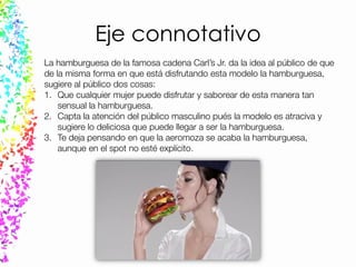 Eje connotativo
La hamburguesa de la famosa cadena Carl’s Jr. da la idea al público de que
de la misma forma en que está disfrutando esta modelo la hamburguesa,
sugiere al público dos cosas:
1. Que cualquier mujer puede disfrutar y saborear de esta manera tan
sensual la hamburguesa.
2. Capta la atención del público masculino pués la modelo es atraciva y
sugiere lo deliciosa que puede llegar a ser la hamburguesa.
3. Te deja pensando en que la aeromoza se acaba la hamburguesa,
aunque en el spot no esté explícito.
 