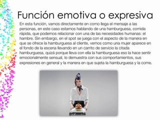 Función emotiva o expresiva
En esta función, vamos directamente en como llega el mensaje a las
personas, en este caso estamos hablando de una hamburguesa, comida
rápida, que podemos relacionar con una de las necesidades humanas: el
hambre. Sin embargo, en el spot se juega con el aspecto de la manera en
que se ofrece la hamburguesa al cliente, vemos como una mujer aparece en
el fondo de la escena llevando en un carrito de servicio la citada
hamburguesa, quizá porque lleva con ella la hamburguesa eso la hace sentir
emocionalmente sensual, lo demuestra con sus comportamientos, sus
expresiones en general y la manera en que sujeta la hamburguesa y la come.
 