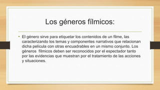 Los géneros fílmicos: 
• El género sirve para etiquetar los contenidos de un filme, las 
caracterizando los temas y componentes narrativos que relacionan 
dicha película con otras encuadrables en un mismo conjunto. Los 
géneros fílmicos deben ser reconocidos por el espectador tanto 
por las evidencias que muestran por el tratamiento de las acciones 
y situaciones. 
 
