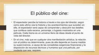 El público del cine: 
• El espectador percibe la historia a través e los ojos del director, según 
como este ultimo vea la historia y los acontecimientos que suceden en 
ella, el espectador será capaz de comprender y descubrir los detalles 
que conlleva cada escena, personaje, o lugares mostrados en una 
película. Cada trama es un universo lleno de ideas desde el punto de 
vista del director. 
• En el cine, más que en cualquier otra manifestación artística, la relación 
con el público es determinante, pues de ella depende en buena medida 
su supervivencia, a causa de las consabidas exigencias financieras y la 
disposición de recursos técnicos y humanos que una película, por 
modesta que sea, requiere. 
 
