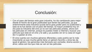 Conclusión: 
• Con el paso del tiempo esta gran industria, ha ido cambiando para mejor 
desde el hecho de la gran publicidad que tienen las películas, ya que 
anteriormente esta industria quizás tenía gran poder pero no publicidad y 
esta se le fue dando con el paso del tiempo. El mayor problema hoy en 
día para la industria del cine ya no son las películas piratas, ahora son 
las películas en internet, porque te puedes meter a internet y buscar una 
película que está en el cine y te sale y ya puedes ver en tu casa en lugar 
de ir a gastar al cine. 
• El cine cuenta con muchos géneros diferentes y esto podría ser lo más 
importante ya que mucha gente tiene un género favorito y otros les da 
igual el género, los generosa más famosos son comedia, drama acción y 
amor, estos son los que más se ven en las películas 
